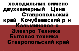 холодильник сименс двухкамерный › Цена ­ 15 000 - Ставропольский край, Кочубеевский р-н, Казьминское с. Электро-Техника » Бытовая техника   . Ставропольский край